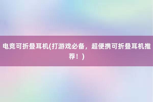 电竞可折叠耳机(打游戏必备，超便携可折叠耳机推荐！)