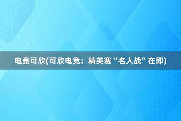 电竞可欣(可欣电竞：精英赛“名人战”在即)