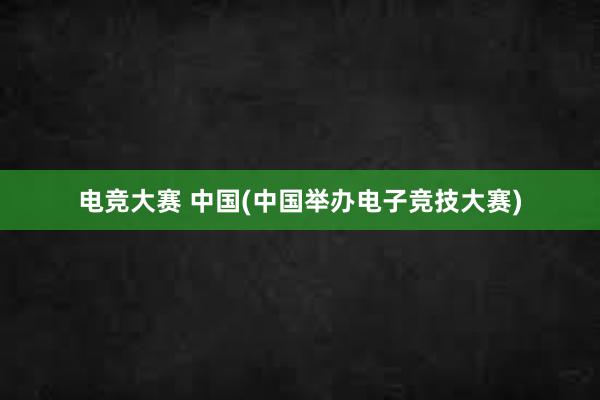 电竞大赛 中国(中国举办电子竞技大赛)