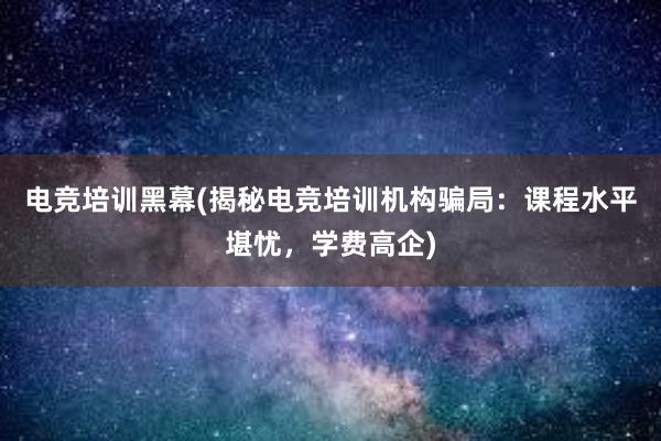 电竞培训黑幕(揭秘电竞培训机构骗局：课程水平堪忧，学费高企)