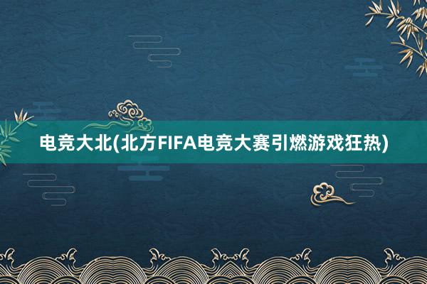 电竞大北(北方FIFA电竞大赛引燃游戏狂热)