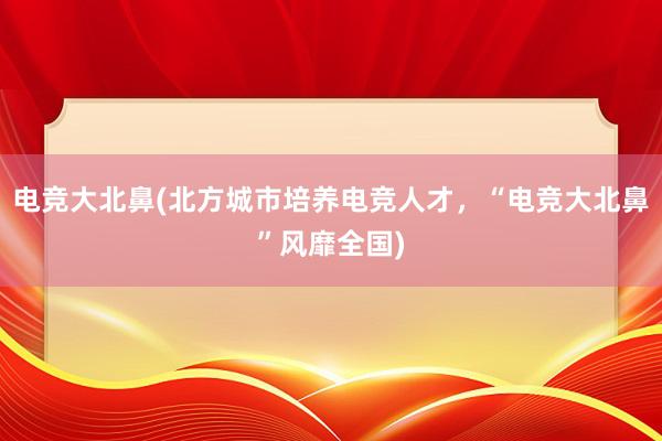 电竞大北鼻(北方城市培养电竞人才，“电竞大北鼻”风靡全国)