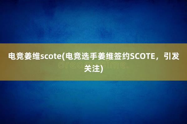 电竞姜维scote(电竞选手姜维签约SCOTE，引发关注)