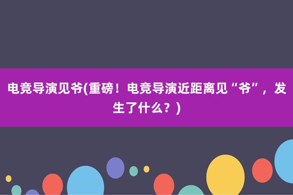 电竞导演见爷(重磅！电竞导演近距离见“爷”，发生了什么？)