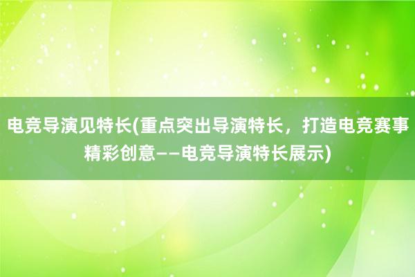 电竞导演见特长(重点突出导演特长，打造电竞赛事精彩创意——电竞导演特长展示)