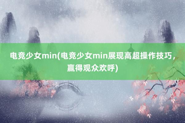 电竞少女min(电竞少女min展现高超操作技巧，赢得观众欢呼)