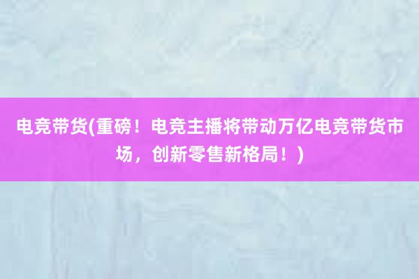 电竞带货(重磅！电竞主播将带动万亿电竞带货市场，创新零售新格局！)