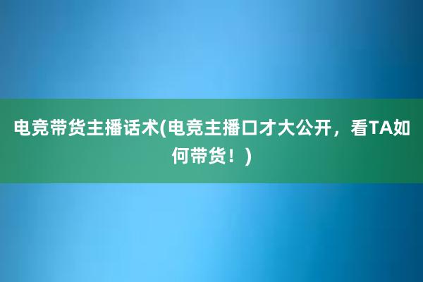 电竞带货主播话术(电竞主播口才大公开，看TA如何带货！)