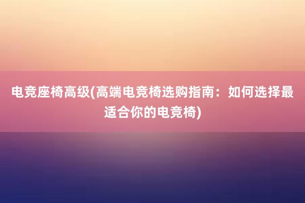 电竞座椅高级(高端电竞椅选购指南：如何选择最适合你的电竞椅)