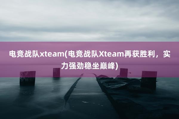 电竞战队xteam(电竞战队Xteam再获胜利，实力强劲稳坐巅峰)