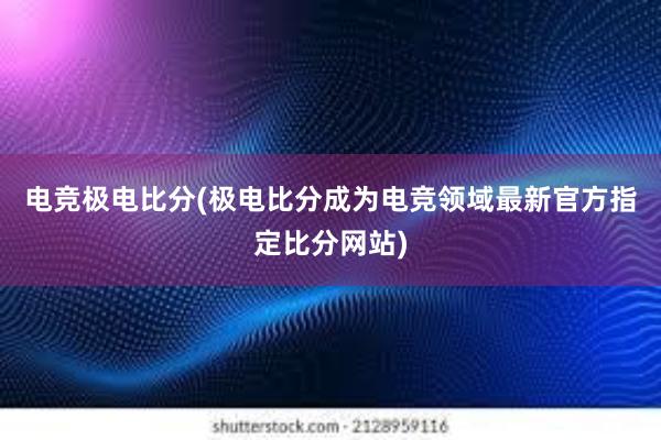 电竞极电比分(极电比分成为电竞领域最新官方指定比分网站)