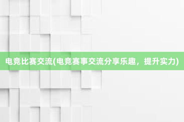 电竞比赛交流(电竞赛事交流分享乐趣，提升实力)