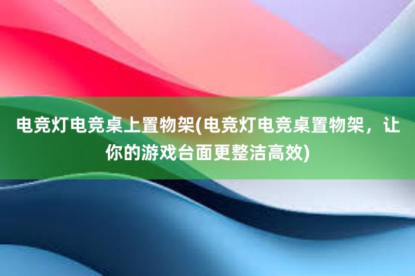 电竞灯电竞桌上置物架(电竞灯电竞桌置物架，让你的游戏台面更整洁高效)