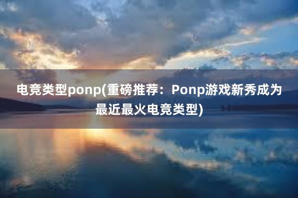 电竞类型ponp(重磅推荐：Ponp游戏新秀成为最近最火电竞类型)