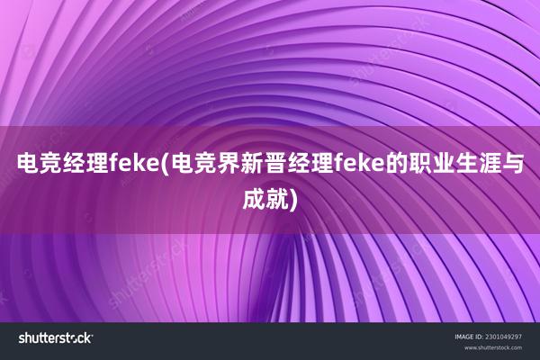 电竞经理feke(电竞界新晋经理feke的职业生涯与成就)