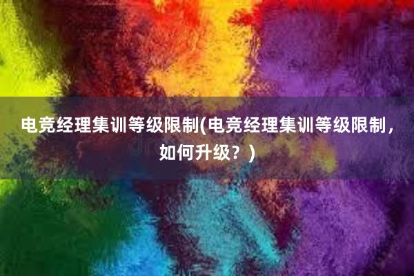 电竞经理集训等级限制(电竞经理集训等级限制，如何升级？)