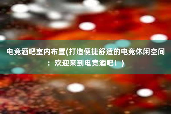 电竞酒吧室内布置(打造便捷舒适的电竞休闲空间：欢迎来到电竞酒吧！)