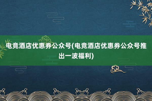 电竞酒店优惠券公众号(电竞酒店优惠券公众号推出一波福利)