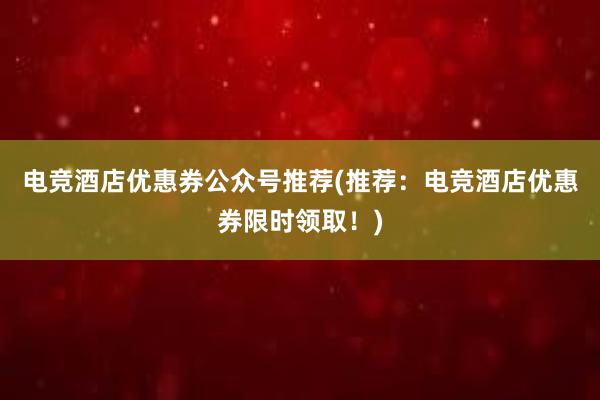 电竞酒店优惠券公众号推荐(推荐：电竞酒店优惠券限时领取！)