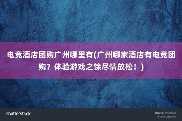 电竞酒店团购广州哪里有(广州哪家酒店有电竞团购？体验游戏之馀尽情放松！)