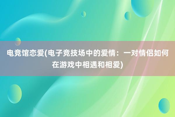 电竞馆恋爱(电子竞技场中的爱情：一对情侣如何在游戏中相遇和相爱)