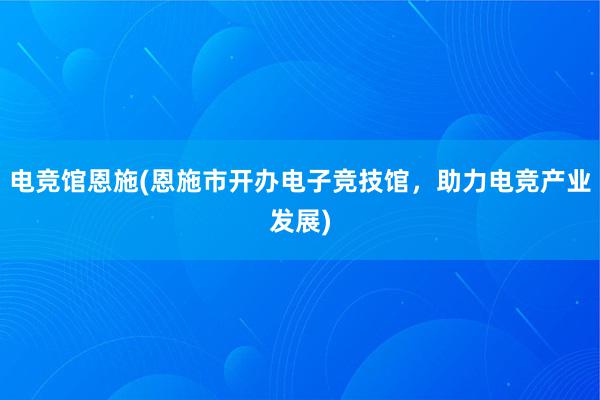 电竞馆恩施(恩施市开办电子竞技馆，助力电竞产业发展)