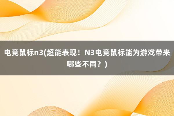 电竞鼠标n3(超能表现！N3电竞鼠标能为游戏带来哪些不同？)