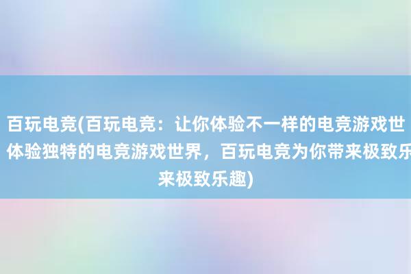 百玩电竞(百玩电竞：让你体验不一样的电竞游戏世界 - 体验独特的电竞游戏世界，百玩电竞为你带来极致乐趣)