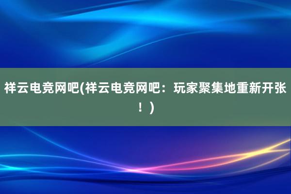 祥云电竞网吧(祥云电竞网吧：玩家聚集地重新开张！)