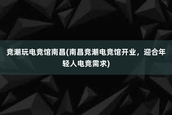 竞潮玩电竞馆南昌(南昌竞潮电竞馆开业，迎合年轻人电竞需求)