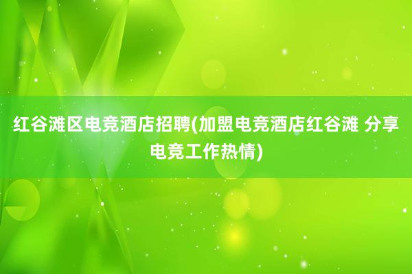 红谷滩区电竞酒店招聘(加盟电竞酒店红谷滩 分享电竞工作热情)