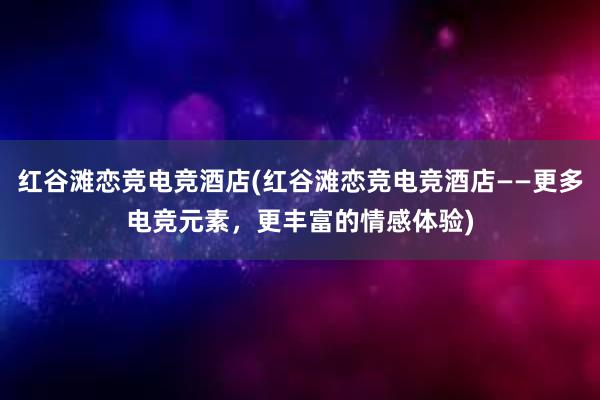 红谷滩恋竞电竞酒店(红谷滩恋竞电竞酒店——更多电竞元素，更丰富的情感体验)