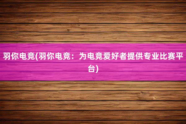 羽你电竞(羽你电竞：为电竞爱好者提供专业比赛平台)