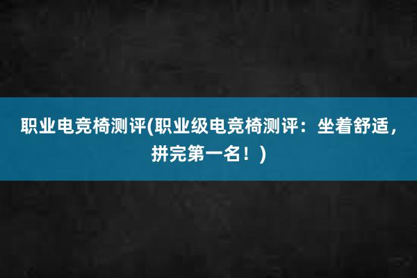 职业电竞椅测评(职业级电竞椅测评：坐着舒适，拼完第一名！)