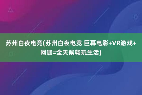 苏州白夜电竞(苏州白夜电竞 巨幕电影+VR游戏+网咖=全天候畅玩生活)