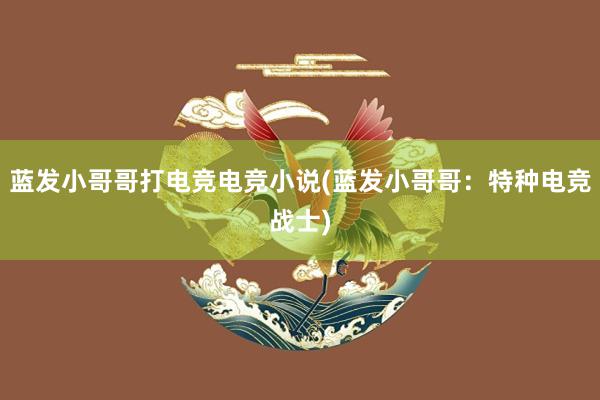 蓝发小哥哥打电竞电竞小说(蓝发小哥哥：特种电竞战士)