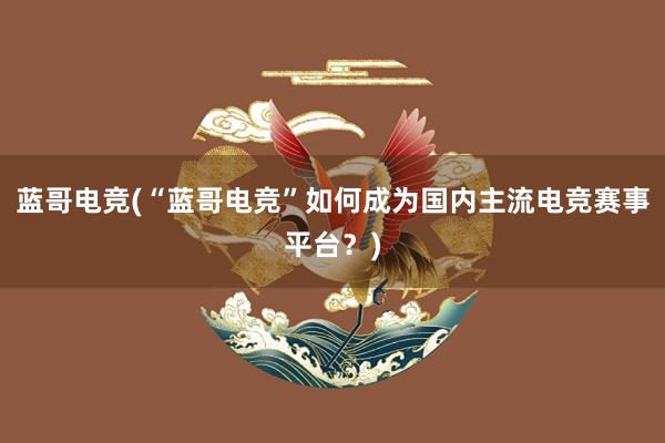 蓝哥电竞(“蓝哥电竞”如何成为国内主流电竞赛事平台？)