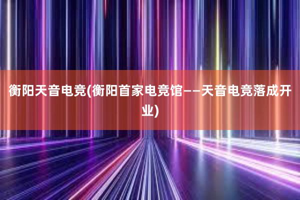 衡阳天音电竞(衡阳首家电竞馆——天音电竞落成开业)