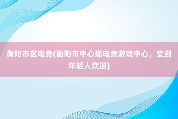 衡阳市区电竞(衡阳市中心现电竞游戏中心，受到年轻人欢迎)