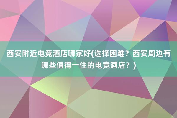 西安附近电竞酒店哪家好(选择困难？西安周边有哪些值得一住的电竞酒店？)