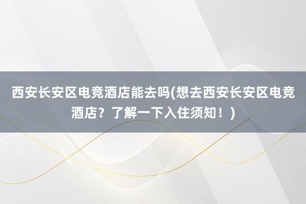 西安长安区电竞酒店能去吗(想去西安长安区电竞酒店？了解一下入住须知！)