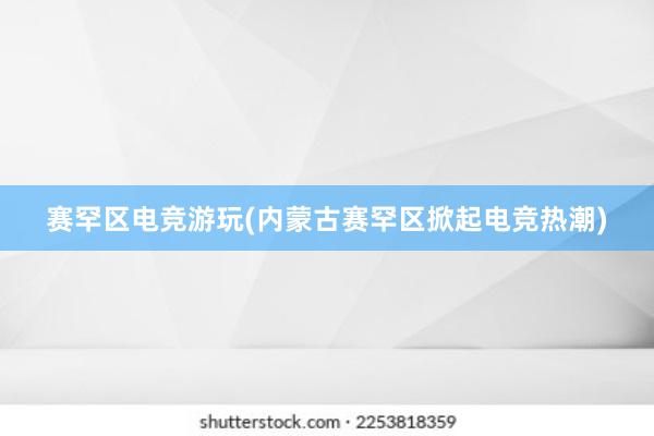 赛罕区电竞游玩(内蒙古赛罕区掀起电竞热潮)