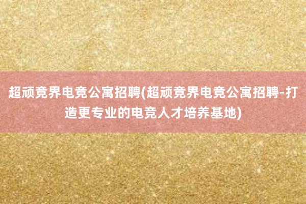 超顽竞界电竞公寓招聘(超顽竞界电竞公寓招聘-打造更专业的电竞人才培养基地)