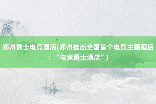 郑州爵士电竞酒店(郑州推出全国首个电竞主题酒店：“电竞爵士酒店”)