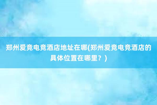 郑州爱竞电竞酒店地址在哪(郑州爱竞电竞酒店的具体位置在哪里？)