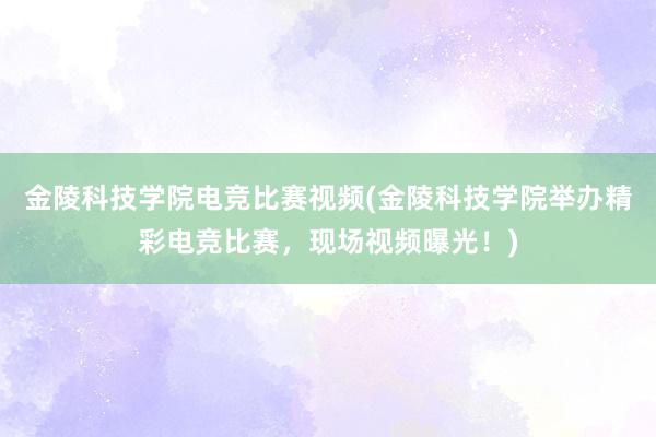 金陵科技学院电竞比赛视频(金陵科技学院举办精彩电竞比赛，现场视频曝光！)