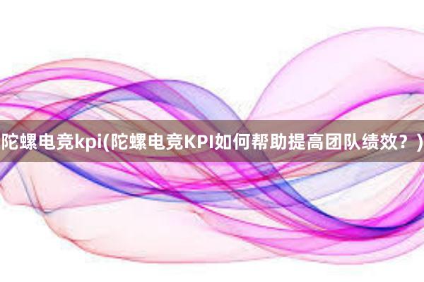 陀螺电竞kpi(陀螺电竞KPI如何帮助提高团队绩效？)