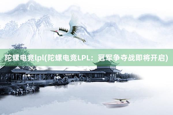 陀螺电竞lpl(陀螺电竞LPL：冠军争夺战即将开启)