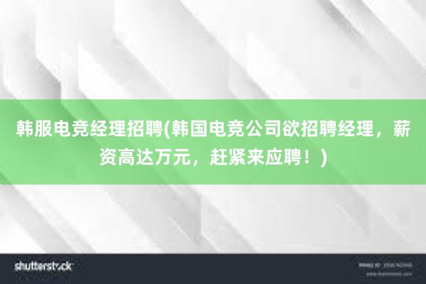 韩服电竞经理招聘(韩国电竞公司欲招聘经理，薪资高达万元，赶紧来应聘！)