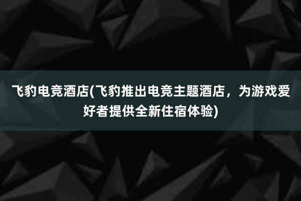 飞豹电竞酒店(飞豹推出电竞主题酒店，为游戏爱好者提供全新住宿体验)